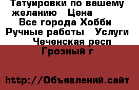 Татуировки,по вашему желанию › Цена ­ 500 - Все города Хобби. Ручные работы » Услуги   . Чеченская респ.,Грозный г.